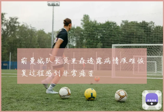 前曼城队长莫里森透露病情艰难恢复过程感到非常痛苦