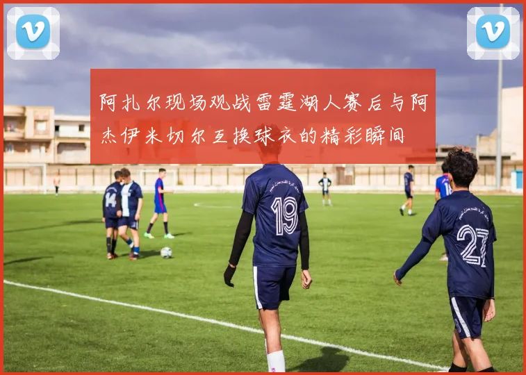 阿扎尔现场观战雷霆湖人赛后与阿杰伊米切尔互换球衣的精彩瞬间