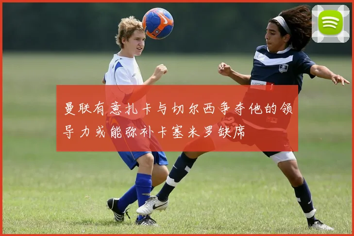 曼联有意扎卡与切尔西争夺他的领导力或能弥补卡塞米罗缺席