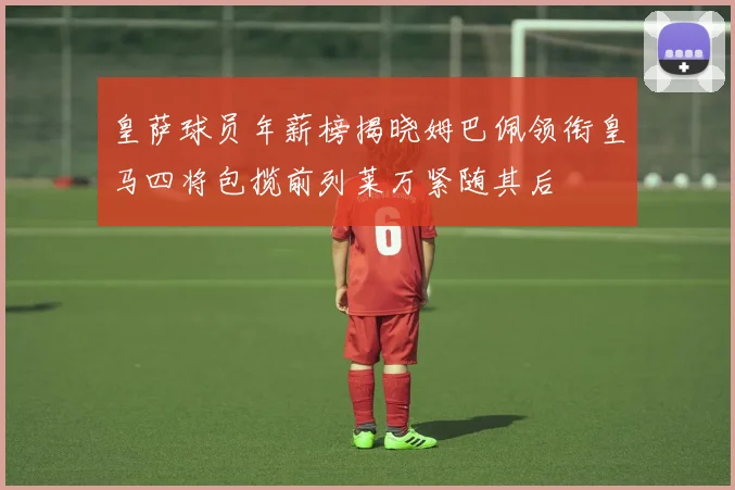 皇萨球员年薪榜揭晓姆巴佩领衔皇马四将包揽前列莱万紧随其后