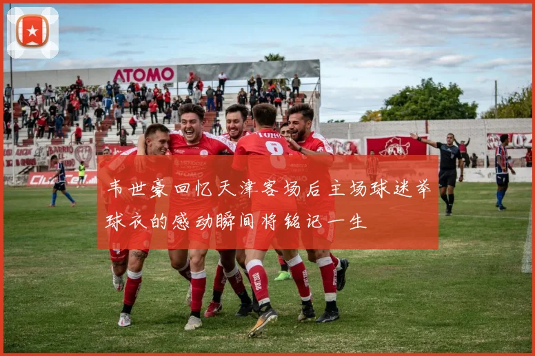 韦世豪回忆天津客场后主场球迷举球衣的感动瞬间将铭记一生