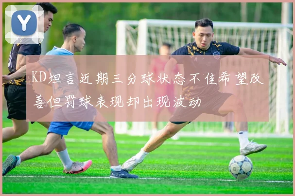 KD坦言近期三分球状态不佳希望改善但罚球表现却出现波动