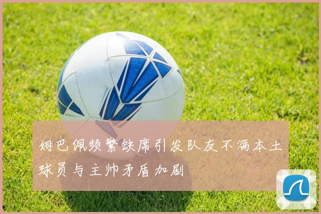 姆巴佩频繁缺席引发队友不满本土球员与主帅矛盾加剧
