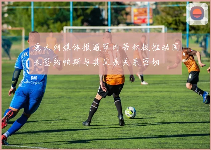 意大利媒体报道萨内蒂积极推动国米签约帕斯与其父亲关系密切
