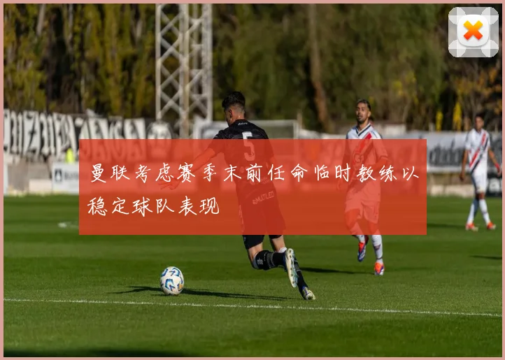 曼联考虑赛季末前任命临时教练以稳定球队表现