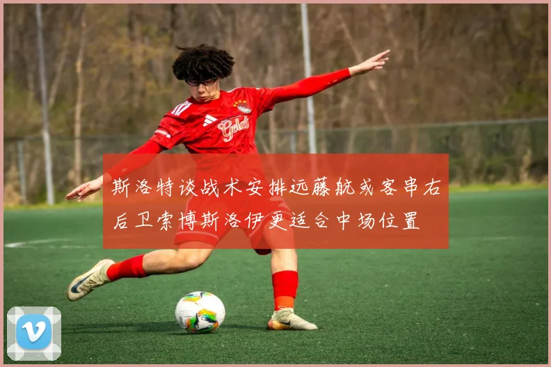 斯洛特谈战术安排远藤航或客串右后卫索博斯洛伊更适合中场位置