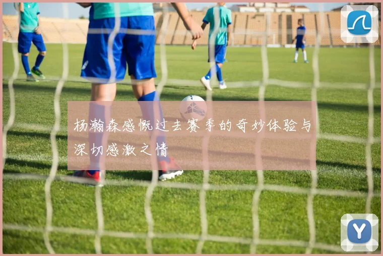 杨瀚森感慨过去赛季的奇妙体验与深切感激之情