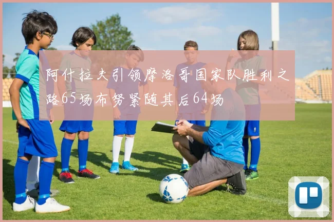 阿什拉夫引领摩洛哥国家队胜利之路65场布努紧随其后64场