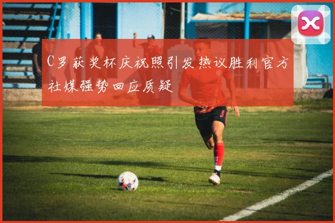 C罗获奖杯庆祝照引发热议胜利官方社媒强势回应质疑