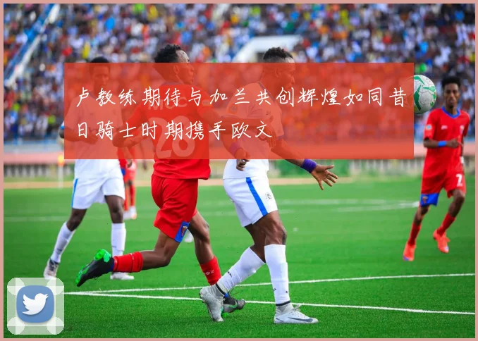 卢教练期待与加兰共创辉煌如同昔日骑士时期携手欧文