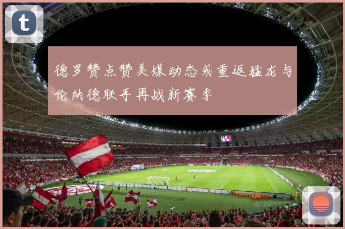 德罗赞点赞美媒动态或重返猛龙与伦纳德联手再战新赛季