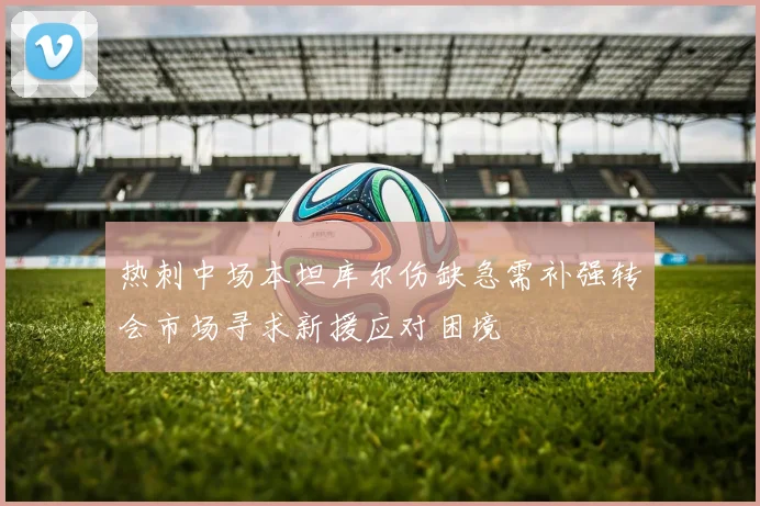 热刺中场本坦库尔伤缺急需补强转会市场寻求新援应对困境