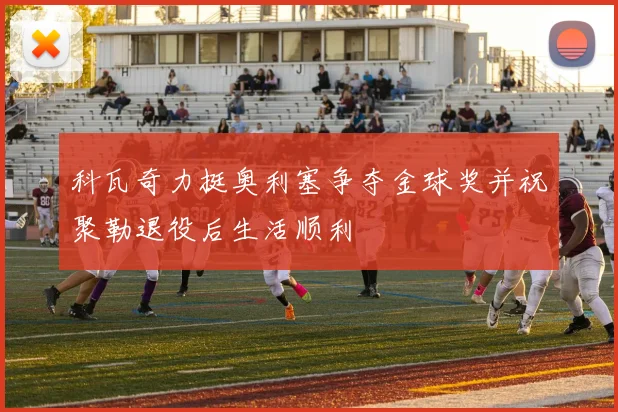 科瓦奇力挺奥利塞争夺金球奖并祝聚勒退役后生活顺利
