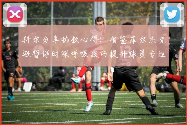科尔分享执教心得：借鉴菲尔杰克逊暂停时深呼吸技巧提升球员专注力