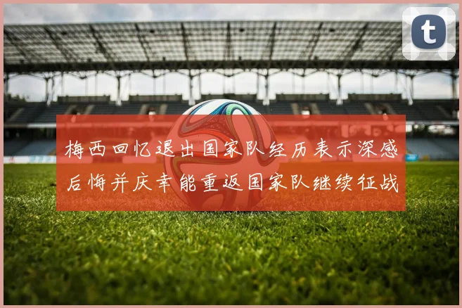 梅西回忆退出国家队经历表示深感后悔并庆幸能重返国家队继续征战