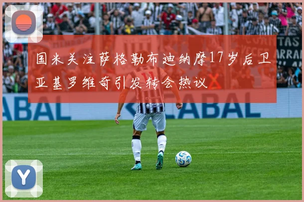国米关注萨格勒布迪纳摩17岁后卫亚基罗维奇引发转会热议